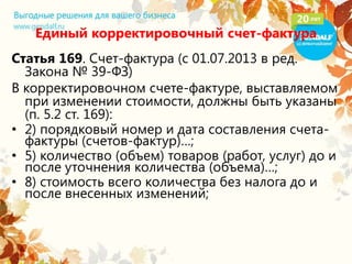 Единый корректировочный счет-фактура
Статья 169. Счет-фактура (с 01.07.2013 в ред.
Закона № 39-ФЗ)
В корректировочном счете-фактуре, выставляемом
при изменении стоимости, должны быть указаны
(п. 5.2 ст. 169):
• 2) порядковый номер и дата составления счета-
фактуры (счетов-фактур)…;
• 5) количество (объем) товаров (работ, услуг) до и
после уточнения количества (объема)…;
• 8) стоимость всего количества без налога до и
после внесенных изменений;
 