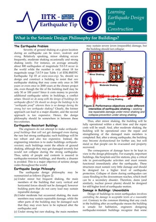 What is the Seismic Design Philosophy for Buildings?
Earthquake Tip 8
Learning
Earthquake Design
and
Construction
The Earthquake Problem
Severity of ground shaking at a given location
during an earthquake can be minor, moderate and
strong. Relatively speaking, minor shaking occurs
frequently, moderate shaking occasionally and strong
shaking rarely. For instance, on average annually
about 800 earthquakes of magnitude 5.0-5.9 occur in
the world while the number is only about 18 for
magnitude range 7.0-7.9 (see Table 1 of IITK-BMTPC
Earthquake Tip 03 at www.nicee.org). So, should we
design and construct a building to resist that rare
earthquake shaking that may come only once in 500
years or even once in 2000 years at the chosen project
site, even though the life of the building itself may be
only 50 or 100 years? Since it costs money to provide
additional earthquake safety in buildings, a conflict
arises: Should we do away with the design of buildings for
earthquake effects? Or should we design the buildings to be
“earthquake proof” wherein there is no damage during the
strong but rare earthquake shaking? Clearly, the former
approach can lead to a major disaster, and the second
approach is too expensive. Hence, the design
philosophy should lie somewhere in between these
two extremes.
Earthquake-Resistant Buildings
The engineers do not attempt to make earthquake-
proof buildings that will not get damaged even during
the rare but strong earthquake; such buildings will be
too robust and also too expensive. Instead, the
engineering intention is to make buildings earthquake-
resistant; such buildings resist the effects of ground
shaking, although they may get damaged severely but
would not collapse during the strong earthquake.
Thus, safety of people and contents is assured in
earthquake-resistant buildings, and thereby a disaster
is avoided. This is a major objective of seismic design
codes throughout the world.
Earthquake Design Philosophy
The earthquake design philosophy may be
summarized as follows (Figure 2):
(a) Under minor but frequent shaking, the main
members of the building that carry vertical and
horizontal forces should not be damaged; however
building parts that do not carry load may sustain
repairable damage.
(b) Under moderate but occasional shaking, the main
members may sustain repairable damage, while the
other parts of the building may be damaged such
that they may even have to be replaced after the
earthquake; and
(c) Under strong but rare shaking, the main members
may sustain severe (even irreparable) damage, but
the building should not collapse.
Thus, after minor shaking, the building will be
fully operational within a short time and the repair
costs will be small. And, after moderate shaking, the
building will be operational once the repair and
strengthening of the damaged main members is
completed. But, after a strong earthquake, the building
may become dysfunctional for further use, but will
stand so that people can be evacuated and property
recovered.
The consequences of damage have to be kept in
view in the design philosophy. For example, important
buildings, like hospitals and fire stations, play a critical
role in post-earthquake activities and must remain
functional immediately after the earthquake. These
structures must sustain very little damage and should
be designed for a higher level of earthquake
protection. Collapse of dams during earthquakes can
cause flooding in the downstream reaches, which itself
can be a secondary disaster. Therefore, dams (and
similarly, nuclear power plants) should be designed
for still higher level of earthquake motion.
Damage in Buildings: Unavoidable
Design of buildings to resist earthquakes involves
controlling the damage to acceptable levels at a reasonable
cost. Contrary to the common thinking that any crack
in the building after an earthquake means the building
is unsafe for habitation, engineers designing
earthquake-resistant buildings recognize that some
Figure 2: Performance objectives under different
intensities of earthquake shaking – seeking
low repairable damage under minor shaking and
collapse-prevention under strong shaking.
Minor Shaking
Moderate Shaking
Strong Shaking
 