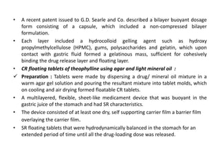 •

A recent patent issued to G.D. Searle and Co. described a bilayer buoyant dosage
form consisting of a capsule, which included a non-compressed bilayer
formulation.
• Each layer included a hydrocolloid gelling agent such as hydroxy
propylmethylcellulose (HPMC), gums, polysaccharides and gelatin, which upon
contact with gastric fluid formed a gelatinous mass, sufficient for cohesively
binding the drug release layer and floating layer.
• CR floating tablets of theophylline using agar and light mineral oil :
 Preparation : Tablets were made by dispersing a drug/ mineral oil mixture in a
warm agar gel solution and pouring the resultant mixture into tablet molds, which
on cooling and air drying formed floatable CR tablets.
• A multilayered, flexible, sheet-like medicament device that was buoyant in the
gastric juice of the stomach and had SR characteristics.
• The device consisted of at least one dry, self supporting carrier film a barrier film
overlaying the carrier film.
• SR floating tablets that were hydrodynamically balanced in the stomach for an
extended period of time until all the drug-loading dose was released.

 