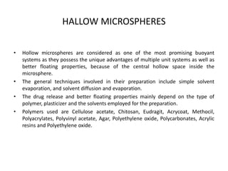 HALLOW MICROSPHERES
•

•
•
•

Hollow microspheres are considered as one of the most promising buoyant
systems as they possess the unique advantages of multiple unit systems as well as
better floating properties, because of the central hollow space inside the
microsphere.
The general techniques involved in their preparation include simple solvent
evaporation, and solvent diffusion and evaporation.
The drug release and better floating properties mainly depend on the type of
polymer, plasticizer and the solvents employed for the preparation.
Polymers used are Cellulose acetate, Chitosan, Eudragit, Acrycoat, Methocil,
Polyacrylates, Polyvinyl acetate, Agar, Polyethylene oxide, Polycarbonates, Acrylic
resins and Polyethylene oxide.

 