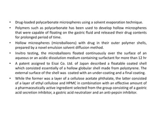 •
•

•
•

•

•

Drug-loaded polycarbonate microspheres using a solvent evaporation technique.
Polymers such as polycarbonate has been used to develop hollow microspheres
that were capable of floating on the gastric fluid and released their drug contents
for prolonged period of time.
Hollow microspheres (microballoons) with drug in their outer polymer shells,
prepared by a novel emulsion solvent diffusion method.
Invitro testing, the microballoons floated continuously over the surface of an
aqueous or an acidic dissolution medium containing surfactant for more than 12 hr
A patent assigned to Eisai Co. Ltd. of Japan described a floatable coated shell
which consisted essentially of a hollow globular shell made from polystyrene. The
external surface of the shell was coated with an under-coating and a final coating.
While the former was a layer of a cellulose acetate phthalate, the latter consisted
of a layer of ethyl cellulose and HPMC in combination with an effective amount of
a pharmaceutically active ingredient selected from the group consisting of a gastric
acid secretion inhibitor, a gastric acid neutralizer and an anti-pepsin inhibitor.

 
