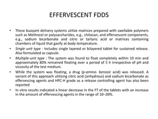 EFFERVESCENT FDDS
•

•
•
•

•

These buoyant delivery systems utilize matrices prepared with swellable polymers
such as Methocel or polysaccharides, e.g., chitosan, and effervescent components,
e.g., sodium bicarbonate and citric or tartaric acid or matrices containing
chambers of liquid that gasify at body temperature.
Single unit type : Includes single layered or bilayered tablet for sustained release.
Also formulated as capsule.
Multiple-unit type : The system was found to float completely within 10 min and
approximately 80% remained floating over a period of 5 h irrespective of pH and
viscosity of the test medium.
While the system was floating, a drug (p-amino- benzoic acid) was released. A
variant of this approach utilizing citric acid (anhydrous) and sodium bicarbonate as
effervescing agents and HPC-H grade as a release controlling agent has also been
reported
In vitro results indicated a linear decrease in the FT of the tablets with an increase
in the amount of effervescing agents in the range of 10–20%.

 
