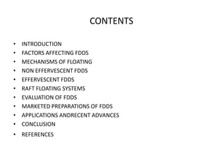 CONTENTS
•
•
•
•
•
•
•
•
•
•

INTRODUCTION
FACTORS AFFECTING FDDS
MECHANISMS OF FLOATING
NON EFFERVESCENT FDDS
EFFERVESCENT FDDS
RAFT FLOATING SYSTEMS
EVALUATION OF FDDS
MARKETED PREPARATIONS OF FDDS
APPLICATIONS ANDRECENT ADVANCES
CONCLUSION

• REFERENCES

 