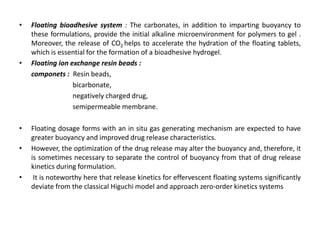 •

•

•
•

•

Floating bioadhesive system : The carbonates, in addition to imparting buoyancy to
these formulations, provide the initial alkaline microenvironment for polymers to gel .
Moreover, the release of CO2 helps to accelerate the hydration of the floating tablets,
which is essential for the formation of a bioadhesive hydrogel.
Floating ion exchange resin beads :
componets : Resin beads,
bicarbonate,
negatively charged drug,
semipermeable membrane.

Floating dosage forms with an in situ gas generating mechanism are expected to have
greater buoyancy and improved drug release characteristics.
However, the optimization of the drug release may alter the buoyancy and, therefore, it
is sometimes necessary to separate the control of buoyancy from that of drug release
kinetics during formulation.
It is noteworthy here that release kinetics for effervescent floating systems significantly
deviate from the classical Higuchi model and approach zero-order kinetics systems

 