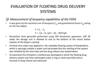 EVALUATION OF FLOATING DRUG DELIVERY
SYSTEMS
 Measurement of buoyancy capabilities of the FDDS
•

•

•

•

It was given by the vectorial sum of buoyancy F(b) and gravitational forces F(g) acting
on the test object.
F = Fb - Fg
F = ( df – ds ) gV = (df – W/V) gV
Dissolution tests generally performed using USP dissolution apparatus. USP 28
states the dosage unit is allowed to sink to the bottom of the vessel before
rotation of the blade is started.
A helical wire sinker was applied to the swellable floating system of theophylline,
which is sparingly soluble in water and concluded that the swelling of the system
was inhibited by the wire helix and the drug release also slowed down.
To overcome this limitation a method was developed in which the floating drug
delivery system was fully submerged under a ring or mesh assembly and an
increase in drug release was observed.

 