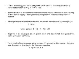 •

Surface morphology was observed by SEM, which serves to confirm qualitatively a
physical observation relating to surface area.

•

Hollow structure of microspheres made of acrylic resins was estimated by by measuring
particle density (Pp) by a photographic counting method and a liquid displacement
method.

•

An image analyzer was used to determine the volume (v) of particles (n) of weight (w):
P = w/v
where porosity Ε = ( 1 – Pp – Pt) × 100

•

Bulgarelli et al., developed casein gelatin beads and determined their porosity by
mercury intrusion technique.

•

The principle of this technique is that pressure (P) required to drive mercury through a
pore decreases as described by the Washburn equation:
P = (– 4 σ cos θ) d

 