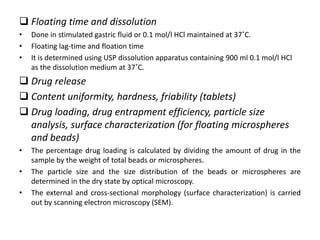  Floating time and dissolution
•
•
•

Done in stimulated gastric fluid or 0.1 mol/l HCl maintained at 37˚C.
Floating lag-time and floation time
It is determined using USP dissolution apparatus containing 900 ml 0.1 mol/l HCl
as the dissolution medium at 37˚C.

 Drug release
 Content uniformity, hardness, friability (tablets)
 Drug loading, drug entrapment efficiency, particle size
analysis, surface characterization (for floating microspheres
and beads)
•
•
•

The percentage drug loading is calculated by dividing the amount of drug in the
sample by the weight of total beads or microspheres.
The particle size and the size distribution of the beads or microspheres are
determined in the dry state by optical microscopy.
The external and cross-sectional morphology (surface characterization) is carried
out by scanning electron microscopy (SEM).

 