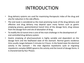 INTRODUCTION
•
•

•
•

Drug delivery systems are used for maximizing therapeutic index of the drug and
also for reduction in the side effects.
The oral route is considered as the most promising route of the drug delivery and
effective oral drug delivery may depend upon many factors such as gastric
emptying process, gastrointestinal transit time of the dosage form, drug release
from the dosage form and site of absorption of drug.
To modify the GI transit time is one of the main challenge in the development of
oral controlled drug delivery system.
Gastric emptying of pharmaceuticals is highly variable and dependent on the
dosage form and the fed/fasted state of the stomach. Normal gastric residence
time usually ranges between 5 minutes to 2 hours. In the fasted state the electrical
activity in the stomach – the inter digestive myoelectric cycle or migrating
myoelectric complex (MMC) governs the activity and the transit of dosage forms. It
is characterized by four Phases:

 