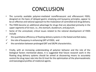 CONCLUSION
•

The currently available polymer-mediated noneffervescent and effervescent FDDS,
designed on the basis of delayed gastric emptying and buoyancy principles, appear to
be an effective and rational approach to the modulation of controlled oral drug delivery.
• The FDDS become an additional advantage for drugs that are absorbed primarily in the
upper segments of GI tract, i.e., the stomach, duodenum, and jejunum.
• Some of the unresolved, critical issues related to the rational development of FDDS
include
 the quantitative efficiency of floating delivery systems in the fasted and fed states;
 the role of buoyancy in enhancing GRT of FDDS; and
 the correlation between prolonged GRT and SR/PK characteristics.
•

Finally, with an increasing understanding of polymer behavior and the role of the
biological factors mentioned above, it is suggested that future research work in the
floating drug delivery systems should be aimed at discovering means to accurately
control the drug input rate into the GI tract for the optimization of the pharmacokinetic
and toxicological profiles of medicinal agents.

 
