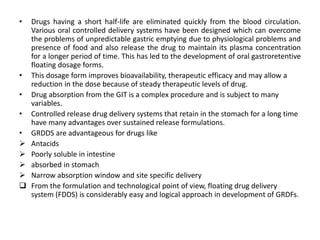 •

•
•
•
•






Drugs having a short half-life are eliminated quickly from the blood circulation.
Various oral controlled delivery systems have been designed which can overcome
the problems of unpredictable gastric emptying due to physiological problems and
presence of food and also release the drug to maintain its plasma concentration
for a longer period of time. This has led to the development of oral gastroretentive
floating dosage forms.
This dosage form improves bioavailability, therapeutic efficacy and may allow a
reduction in the dose because of steady therapeutic levels of drug.
Drug absorption from the GIT is a complex procedure and is subject to many
variables.
Controlled release drug delivery systems that retain in the stomach for a long time
have many advantages over sustained release formulations.
GRDDS are advantageous for drugs like
Antacids
Poorly soluble in intestine
absorbed in stomach
Narrow absorption window and site specific delivery
From the formulation and technological point of view, floating drug delivery
system (FDDS) is considerably easy and logical approach in development of GRDFs.

 