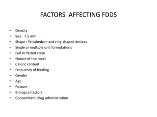 FACTORS AFFECTING FDDS
•
•
•
•
•
•
•
•
•
•
•
•
•

Density
Size : 7.5 mm
Shape : Tetrahedron and ring-shaped devices
Single or multiple unit formulations
Fed or fasted state
Nature of the meal
Caloric content
Frequency of feeding
Gender
Age
Posture
Biological factors
Concomitant drug administration

 