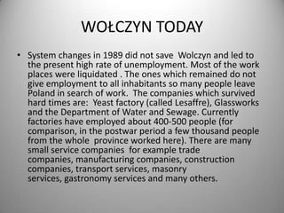 WOŁCZYN TODAY
• System changes in 1989 did not save Wolczyn and led to
the present high rate of unemployment. Most of the work
places were liquidated . The ones which remained do not
give employment to all inhabitants so many people leave
Poland in search of work. The companies which survived
hard times are: Yeast factory (called Lesaffre), Glassworks
and the Department of Water and Sewage. Currently
factories have employed about 400-500 people (for
comparison, in the postwar period a few thousand people
from the whole province worked here). There are many
small service companies for example trade
companies, manufacturing companies, construction
companies, transport services, masonry
services, gastronomy services and many others.

 
