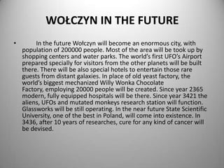 WOŁCZYN IN THE FUTURE
•

In the future Wołczyn will become an enormous city, with
population of 200000 people. Most of the area will be took up by
shopping centers and water parks. The world’s first UFO’s Airport
prepared specially for visitors from the other planets will be built
there. There will be also special hotels to entertain those rare
guests from distant galaxies. In place of old yeast factory, the
world’s biggest mechanized Willy Wonka Chocolate
Factory, employing 20000 people will be created. Since year 2365
modern, fully equipped hospitals will be there. Since year 3421 the
aliens, UFOs and mutated monkeys research station will function.
Glassworks will be still operating. In the near future State Scientific
University, one of the best in Poland, will come into existence. In
3436, after 10 years of researches, cure for any kind of cancer will
be devised.

 