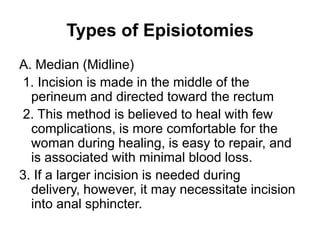 Types of Episiotomies
A. Median (Midline)
1. Incision is made in the middle of the
perineum and directed toward the rectum
2. This method is believed to heal with few
complications, is more comfortable for the
woman during healing, is easy to repair, and
is associated with minimal blood loss.
3. If a larger incision is needed during
delivery, however, it may necessitate incision
into anal sphincter.

 