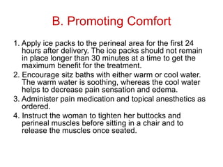 B. Promoting Comfort
1. Apply ice packs to the perineal area for the first 24
hours after delivery. The ice packs should not remain
in place longer than 30 minutes at a time to get the
maximum benefit for the treatment.
2. Encourage sitz baths with either warm or cool water.
The warm water is soothing, whereas the cool water
helps to decrease pain sensation and edema.
3. Administer pain medication and topical anesthetics as
ordered.
4. Instruct the woman to tighten her buttocks and
perineal muscles before sitting in a chair and to
release the muscles once seated.

 