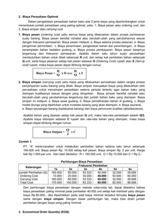 2. Biaya Persediaan Optimal
Dalam pengelolaan persediaan bahan baku ada 2 jenis biaya yang dipertimbangkan untuk
menentukan jumlah persediaan yang paling optimal, yaitu: 1. Biaya pesan atau ordering cost, dan
2. Biaya simpan atau carrying cost.
1. Biaya pesan (ordering cost) yaitu semua biaya yang dikeluarkan dalam proses pemesanan
suatu barang. Biaya pesan bersifat variabel atau berubah-ubah yang perubahannya sesuai
dengan frekuensi pemesanan. Biaya pesan meliputi: a. Biaya selama proses pesanan, b. Biaya
pengiriman permintaan, c. Biaya penerimaan, pengecekan bahan dan penimbangan, d. Biaya
penempatan bahan kedalam gudang, e. Biaya proses pembayaran. Biaya pesan besarnya
tergantung dari frekuensi pemesanan. Apabila dalam satu tahun suatu perusahaan
membutuhkan bahan untuk dibeli sebanyak R unit, dan setiap kali pembelian bahan sebanyak
Q unit, serta biaya pesanan setiap kali pesan sebesar O (Ordering Cost) rupiah atau S (Set-up
cost) rupiah, maka biaya pesan dapat dihitung dengan rumus:
R

R

Biaya Pesan = Q x O atau Q x S
2. Biaya simpan (carrying cost) yaitu biaya yang dikeluarkan perusahaan dalam rangka proses
penyimpanan suatu barang yang dibeli. Biaya simpan merupakan biaya yang dikeluarkan oleh
perusahaan untuk menyimpan persediaan selama periode tertentu agar bahan baku yang
disimpan kualitasnya sesuai dengan yang diinginkan. Biaya simpan bersifat variabel atau
berubah-ubah yang perubahannya tergantung dari jumlah bahan baku yang disimpan. Biaya
simpan ini meliputi: a. Biaya sewa gudang, b. Biaya pemeliharaan bahan di gudang, c. Biaya
modal (bunga yang diperlukan untuk investasi barang yang akan disimpan, d. Biaya asuransi,
e. Biaya keusangan barang (kadaluarsa barang) dan biaya penurunan kualitas (absolescence).
Apabila bahan yang dipesan setiap kali pesan Q unit, maka rata-rata persediaan adalah Q/2.
Apabila biaya disimpan sebesar C rupiah dari rata-rata bahan yang disimpan, maka biaya
simpan dapat dihitung dengan rumus:

Biaya Simpan =

Q
xC
2

Contoh 1.
PT. “A” merencanakan untuk melakukan pembelian bahan selama satu tahun sebanyak
160.000 unit. Biaya pesan Rp. 10.000 setiap kali pesan. Biaya simpan Rp. 2 per unit. Harga
beli Rp.1.000 per unit. Dari data diketahui : R = 160.000 unit, O = Rp.10.000 dan C = Rp.2,-

Keterangan
Jumlah Pembelian (Q)
Ordering Cost
Carrying Cost
Total Cost

Perhitungan Biaya Persediaan
Frekuensi Pembelian
1x
2x
3x
4x
160.000
80.000
53.333
40.000
10.000
20.000
30.000
40.000
160.000
80.000
53.333
40.000
170.000
100.000
83.333
80.000

5x
32.000
50.000
32.000
82.000

6x
26.666
60.000
26.666
86.666

Dari perhitungan biaya persediaan dengan metode coba-coba tsb, dapat diketahui bahwa
biaya persediaan paling minimal pada pembelian 40.000 unit setiap kali membeli yaitu dengan
biaya Rp.80.000,- Jika diperhatikan pada saat biaya minimal tersebut ternyata biaya pesan
sama dengan biaya simpan. Dengan dasar perhitungan tsb, maka bisa dicari jumlah
pembelian dengan biaya yang paling minimal.
3. Economical Order Quantity (EOQ)

 