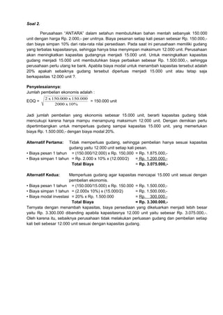 Soal 2.
Perusahaan “ANTARA” dalam setahun membutuhkan bahan mentah sebanyak 150.000
unit dengan harga Rp. 2.000,- per unitnya. Biaya pesanan setiap kali pesan sebesar Rp. 150.000,dan biaya simpan 10% dari rata-rata nilai persediaan. Pada saat ini perusahaan memiliki gudang
yang terbatas kapasitasnya, sehingga hanya bisa menyimpan maksimum 12.000 unit. Perusahaan
akan meningkatkan kapasitas gudangnya menjadi 15.000 unit. Untuk meningkatkan kapasitas
gudang menjadi 15.000 unit membutuhkan biaya perbaikan sebesar Rp. 1.500.000,-, sehingga
perusahaan perlu utang ke bank. Apabila biaya modal untuk menambah kapasitas tersebut adalah
20% apakah sebaiknya gudang tersebut diperluas menjadi 15.000 unit atau tetap saja
berkapasitas 12.000 unit ?.
Penyelesaiannya:
Jumlah pembelian ekonomis adalah :
EOQ =

2 x 150.000 x 150.000
= 150.000 unit
2000 x 10%

Jadi jumlah pembelian yang ekonomis sebesar 15.000 unit, berarti kapasitas gudang tidak
mencukupi karena hanya mampu menampung maksimum 12.000 unit. Dengan demikian perlu
dipertimbangkan untuk memperluas gudang sampai kapasitas 15.000 unit, yang memerlukan
biaya Rp. 1.500.000,- dengan biaya modal 20%.
Alternatif Pertama:

Tidak memperluas gudang, sehingga pembelian hanya sesuai kapasitas
gudang yaitu 12.000 unit setiap kali pesan.
• Biaya pesan 1 tahun = (150.000/12.000) x Rp. 150,000 = Rp. 1.875.000,• Biaya simpan 1 tahun = Rp. 2.000 x 10% x (12.000/2)
= Rp. 1.200.000,Total Biaya
= Rp. 3.075.000,Alternatif Kedua:

Memperluas gudang agar kapasitas mencapai 15.000 unit sesuai dengan
pembelian ekonomis.
• Biaya pesan 1 tahun = (150.000/15.000) x Rp. 150.000 = Rp. 1.500.000,• Biaya simpan 1 tahun = (2.000x 10%) x (15.000/2)
= Rp. 1.500.000,• Biaya modal investasi = 20% x Rp. 1.500.000
= Rp. 300.000.Total Biaya
= Rp. 3.300.000,Ternyata dengan menambah kapasitas, biaya persediaan yang dikeluarkan menjadi lebih besar
yaitu Rp. 3.300.000 dibanding apabila kapasitasnya 12.000 unit yaitu sebesar Rp. 3.075.000,-.
Oleh karena itu, sebaiknya perusahaan tidak melakukan perluasan gudang dan pembelian setiap
kali beli sebesar 12.000 unit sesuai dengan kapasitas gudang.

 