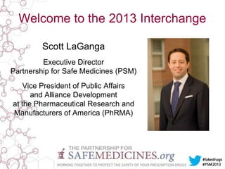 Welcome to the 2013 Interchange
Scott LaGanga
Executive Director
Partnership for Safe Medicines (PSM)
Vice President of Public Affairs
and Alliance Development
at the Pharmaceutical Research and
Manufacturers of America (PhRMA)

 