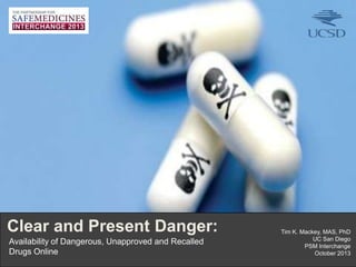 Clear and Present Danger:
Availability of Dangerous, Unapproved and Recalled
Drugs Online
1I

Tim K. Mackey, MAS, PhD
UC San Diego
PSM Interchange
October 2013

 