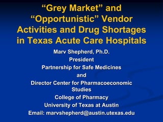―Grey Market‖ and
―Opportunistic‖ Vendor
Activities and Drug Shortages
in Texas Acute Care Hospitals
Marv Shepherd, Ph.D.
President
Partnership for Safe Medicines
and
Director Center for Pharmacoeconomic
Studies
College of Pharmacy
University of Texas at Austin
Email: marvshepherd@austin.utexas.edu

 