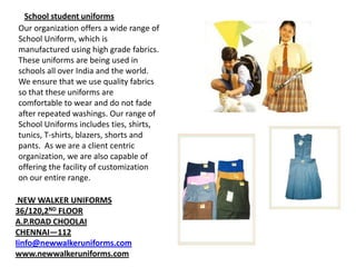School student uniforms
Our organization offers a wide range of
School Uniform, which is
manufactured using high grade fabrics.
These uniforms are being used in
schools all over India and the world.
We ensure that we use quality fabrics
so that these uniforms are
comfortable to wear and do not fade
after repeated washings. Our range of
School Uniforms includes ties, shirts,
tunics, T-shirts, blazers, shorts and
pants. As we are a client centric
organization, we are also capable of
offering the facility of customization
on our entire range.
NEW WALKER UNIFORMS
36/120,2ND FLOOR
A.P.ROAD CHOOLAI
CHENNAI—112
Iinfo@newwalkeruniforms.com
www.newwalkeruniforms.com

 