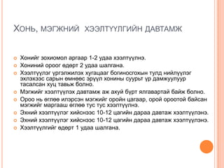 ХОНЬ, МЭГЖНИЙ











ХЭЭЛТҮҮЛГИЙН ДАВТАМЖ

Хонийг зохиомол аргаар 1-2 удаа хээлтүүлнэ.
Хониний ороог өдөрт 2 удаа шалгана.
Хээлтүүлэг үргэлжилэх хугацааг богиносгохын тулд нийлүүлэг
эхлэхээс сарын өмнөөс эрүүл хонины суурьт үр дамжуулуур
тасалсан хуц тавьж болно.
Мэгжийг хээлтүүлэх давтамж аж ахуй бүрт ялгавартай байж болно.
Ороо нь өглөө илэрсэн мэгжийг оройн цагаар, орой ороотой байсан
мэгжийг маргааш өглөө тус тус хээлтүүлнэ.
Эхний хээлтүүлэг хийснээс 10-12 цагийн дараа давтаж хээлтүүлэнэ.
Эхний хээлтүүлэг хийснээс 10-12 цагийн дараа давтаж хээлтүүлэнэ.
Хээлтүүлгийг өдөрт 1 удаа шалгана.

 