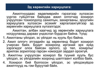 Эд хөрөнгийн хариуцлага:
Ажилтнуудаас хөдөлмөрийн гэрээгээр хүлээсэн
үүргээ гүйцэтгэж байхдаа ажил олгогчид хохирол
учруулсан тохиолдолд сахилгын, захиргааны, эрүүгийн
хариуцлага хүлээсэн эсэхийг харгалзахгүйгээр эд
хөрөнгийн хариуцлага хүлээлгэдэг.
Ажилтан, албан хаагчид эд хөрөнгийн хариуцлага
ногдуулахад дараах үндэслэл бүрдсэн байна. Үүнд:
1. Ажилтаны үйлдэл, эс үйлдэл нь хууль бус байна.
2. Ажил олгогч этгээдийн эд хөрөнгөнд бодит хохирол
учирсан байх. Бодит хохиролд иргэний эрх зүйд
хэрэгждэг олох байсан орлого, үр төл, хохирлыг
арилгах зорилгоор гарсан нэмэгдэл зардал орохгүй.
3. Ажилтны учруулсан хохирол ба түүний хууль бус
үйлдэл, эс үйлдэлийн хооронд шалтгаант холбоо байх.
4. Хохирол бий болгосон үйлдэл, эс үйлдэхүйдээ
ажилтнууд нь гэм буруутай байх.

 