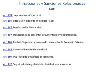 Infracciones y Sanciones Relacionadas
con
Art. 176. Importación y Exportación
Art. 180. Circulación Indebida en Recinto Fiscal.
Art. 182. Destino de las Mercancías.
Art. 184. Obligaciones de presentar documentación y declaraciones.
Art. 186. Control, Seguridad y manejo de mercancías de Comercio Exterior.

Art. 188. Clave confidencial de Identidad.
Art. 190. Uso indebido de gafetes de identidad.
Art. 192. Seguridad e integridad de las instalaciones aduaneras.

 