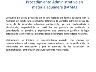 Procedimiento Administrativo en
materia aduanera (PAMA)
Conjunto de actos previstos en la ley, ligados en forma sucesiva con la
finalidad de emitir una resolución definitiva de carácter administrativo por
parte de la autoridad aduanera competente, ya sea condenatoria o
absolutoria, respetándole al particular su garantía de audiencia al
considerarle las pruebas y argumentos que pretendan justificar la legal
estancia de las mercancías de procedencia extranjera en territorio nacional.
Únicamente se iniciara el procedimiento cuando con motivo del
reconocimiento aduanero, segundo reconocimiento, de la verificación de
mercancías en transporte o por el ejercicio de las facultades de
comprobación, embarguen precautoriamente mercancías.

 