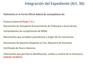 Integración del Expediente (Art. 36)
Pedimento en la Forma Oficial deberá de acompañarse de:
Factura Comercial Regla 2.6.1
Documento de Transporte (Conocimiento de Embarque o Guía Aérea).
Comprobantes de cumplimiento de RRNA.
Documentos que acrediten procedencia y origen de las mercancías.
Documento de Garantía (Depósito en Cta. Aduanera de Garantía).

Certificado de Peso o Volumen.
Información que permita la identificación, análisis y control de la mercancía.
(ANEXO 18 RMCE)

 