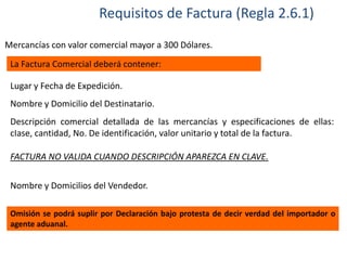 Requisitos de Factura (Regla 2.6.1)
Mercancías con valor comercial mayor a 300 Dólares.
La Factura Comercial deberá contener:
Lugar y Fecha de Expedición.
Nombre y Domicilio del Destinatario.
Descripción comercial detallada de las mercancías y especificaciones de ellas:
cIase, cantidad, No. De identificación, valor unitario y total de la factura.
FACTURA NO VALIDA CUANDO DESCRIPCIÓN APAREZCA EN CLAVE.
Nombre y Domicilios del Vendedor.
Omisión se podrá suplir por Declaración bajo protesta de decir verdad del importador o
agente aduanal.

 