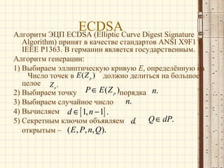 ECDSACurve Digest Signature
Алгоритм ЭЦП ECDSA (Elliptic

Algorithm) принят в качестве стандартов ANSI X9F1 и
IEEE P1363. В германии является государственным.
Алгоритм генерации:
1) Выбираем эллиптическую кривую E, определённую на
Число точек в E ( Z p ) должно делиться на большое
целое Z p .
2) Выбираем точку P ∈ E ( Z p )порядка n.
n.
3) Выбираем случайное число
4) Вычисляем d ∈ [ 1, n − 1] .
Q ∈ dP.
5) Секретным ключом объявляем d,
открытым – ( E , P, n, Q).

 