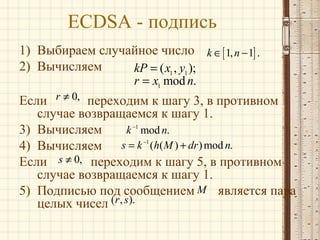 ECDSA - подпись
1) Выбираем случайное число k ∈ [ 1, n − 1] .
2) Вычисляем
kP = ( x1 , y1 );
r = x1 mod n.

Если r ≠ 0, переходим к шагу 3, в противном
случае возвращаемся к шагу 1.
k −1 mod n.
3) Вычисляем
s = k −1 (h( M ) + dr ) mod n.
4) Вычисляем
Если s ≠ 0, переходим к шагу 5, в противном
случае возвращаемся к шагу 1.
5) Подписью под сообщением M является пара
целых чисел (r , s).

 