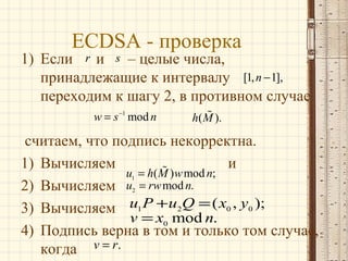 ECDSA - проверка

1) Если r и s – целые числа,
принадлежащие к интервалу [1, n − 1],
переходим к шагу 2, в противном случае
w = s −1 mod n

%
h( M ).

считаем, что подпись некорректна.
1) Вычисляем
% ) w mod n; и
u = h( M
2) Вычисляем u = rw mod n.
3) Вычисляем u1 P + u2Q = ( x0 , y0 );
v = x0 mod n.
4) Подпись верна в том и только том случае,
когда v = r.
1

2

 