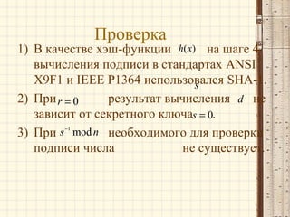 Проверка

1) В качестве хэш-функции h( x) на шаге 4
вычисления подписи в стандартах ANSI
X9F1 и IEEE P1364 использовался SHA-1.
s
2) При r = 0
результат вычисления d не
зависит от секретного ключаs = 0.
3) При s −1 mod n необходимого для проверки
подписи числа
не существует.

 