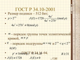 ГОСТ Р 34.10-2001

• Размер подписи – 512 бит; 3
4a
255
J ( E ) = 1728 3
(mod p)
• p>2
2
4a + 27b
•
4a 3 + 27b 2 ≠ 0(mod p)
• m - порядок группы точек эллиптической
кривой, m ≠ p
• q - порядок подгруппы m = nq и 2254 < q < 2256
h( M )

•
- ГОСТ Р = 1..B
p t ≠ 1(mod q ) ∀t 34.11-94.
J (E ) ≠ 0
• J ( E ) ≠ 1728
, где

B ≥ 31

 