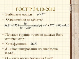 ГОСТ Р 34.10-2012
• Выбираем модуль p > 2255
• Ограничения на кривую:
4a 3
J ( E ) = 1728 3
(mod p ) 4a 3 + 27b 2 ≠ 0(mod p )
4a + 27b 2

• Порядок группы точек m должен быть
отличен от p
• Хеш-функция- h( M )
• d –ключ шифрования из диапазона
0<d<q

 