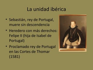 La unidad ibérica
• Sebastián, rey de Portugal,
muere sin descendencia
• Heredero con más derechos:
Felipe II (hija de Isabel de
Portugal)
• Proclamado rey de Portugal
en las Cortes de Thomar
(1581)

 