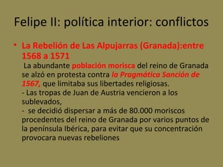 Felipe II: política interior: conflictos
• La Rebelión de Las Alpujarras (Granada):entre
1568 a 1571

La abundante población morisca del reino de Granada
se alzó en protesta contra la Pragmática Sanción de
1567, que limitaba sus libertades religiosas.
- Las tropas de Juan de Austria vencieron a los
sublevados,
- se decidió dispersar a más de 80.000 moriscos
procedentes del reino de Granada por varios puntos de
la península Ibérica, para evitar que su concentración
provocara nuevas rebeliones

 