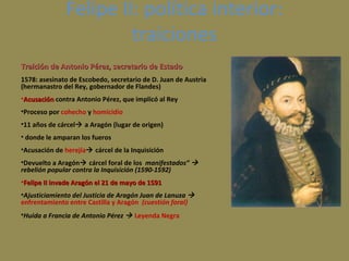 Felipe II: política interior:
traiciones
Traición de Antonio Pérez, secretario de Estado
1578: asesinato de Escobedo, secretario de D. Juan de Austria
(hermanastro del Rey, gobernador de Flandes)
•Acusación contra Antonio Pérez, que implicó al Rey
•Proceso por cohecho y homicidio
•11 años de cárcel a Aragón (lugar de origen)
• donde le amparan los fueros
•Acusación de herejía cárcel de la Inquisición
•Devuelto a Aragón cárcel foral de los manifestados” 
rebelión popular contra la Inquisición (1590-1592)
•Felipe II invade Aragón el 21 de mayo de 1591
•Ajusticiamiento del Justicia de Aragón Juan de Lanuza 
enfrentamiento entre Castilla y Aragón (cuestión foral)
•Huida a Francia de Antonio Pérez  Leyenda Negra

 