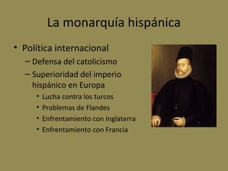 La monarquía hispánica
• Política internacional
– Defensa del catolicismo
– Superioridad del imperio
hispánico en Europa
•
•
•
•

Lucha contra los turcos
Problemas de Flandes
Enfrentamiento con Inglaterra
Enfrentamiento con Francia

 