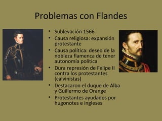 Problemas con Flandes
• Sublevación 1566
• Causa religiosa: expansión
protestante
• Causa política: deseo de la
nobleza flamenca de tener
autonomía política
• Dura represión de Felipe II
contra los protestantes
(calvinistas)
• Destacaron el duque de Alba
y Guillermo de Orange
• Protestantes ayudados por
hugonotes e ingleses

 