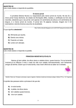 QUESTÃO 05
Leia o texto abaixo e responda às questões.

O menor jornal
A jornalista Dolores Nunes é a responsável pelo menor jornal do mundo. No dia 23, o
micro jornal Vossa Senhoria, da cidade de Divinópolis (MG), recebeu o certificado do livro dos
recordes, atestando que o seu jornal, com apenas 3,5 centímetros de altura e 2,5 centímetros de
largura, é o menor jornal do mundo. O jornal tem 16 páginas mensais, tiragem de 5 mil
exemplares e aborda diversos assuntos da atualidade.
http://nelmundoca9.blogspot.com.br/2010/07/pequenos-textos.html

O que significa atestando?

A) Afirmando por escrito.
B) Dando uma notícia.
C) Fazendo um teste.
D) Lendo com atenção.

QUESTÃO 06
Leia o texto abaixo e responda à questão.

PRINCESA NENÚFAR ELFO-ELFA
Nasceu já bem pálida, de olhos claros e cabelos loiros, quase brancos. Foi se tornando
invisível já na infância e viveu o resto da vida num castelo mal-assombrado, com fantasmas
amigos da família. Dizem que é muito bonita, mas é bem difícil de se saber se é verdade.

SOUZA, Flávio de. Príncipes e princesas, sapos e lagartos. Histórias modernas de tempos antigos. Editora FTD, p. 16. Fragmento.

A opinião das pessoas sobre a princesa é de que ela:

A) é muito bonita.
B) é pálida, de olhos claros.
C) tem cabelos quase brancos.
D) vive num castelo.

3

 