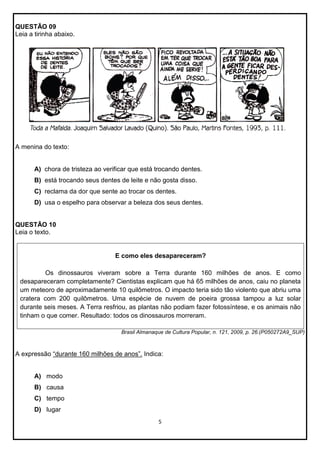 QUESTÃO 09
Leia a tirinha abaixo.

A menina do texto:

A) chora de tristeza ao verificar que está trocando dentes.
B) está trocando seus dentes de leite e não gosta disso.
C) reclama da dor que sente ao trocar os dentes.
D) usa o espelho para observar a beleza dos seus dentes.

QUESTÃO 10
Leia o texto.

E como eles desapareceram?
Os dinossauros viveram sobre a Terra durante 160 milhões de anos. E como
desapareceram completamente? Cientistas explicam que há 65 milhões de anos, caiu no planeta
um meteoro de aproximadamente 10 quilômetros. O impacto teria sido tão violento que abriu uma
cratera com 200 quilômetros. Uma espécie de nuvem de poeira grossa tampou a luz solar
durante seis meses. A Terra resfriou, as plantas não podiam fazer fotossíntese, e os animais não
tinham o que comer. Resultado: todos os dinossauros morreram.
Brasil Almanaque de Cultura Popular, n. 121, 2009, p. 26.(P050272A9_SUP)

A expressão “durante 160 milhões de anos”. Indica:

A) modo
B) causa
C) tempo
D) lugar
5

 
