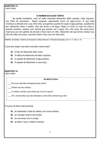 QUESTÃO 13
Leia o texto.

O HOMEM DO OLHO TORTO
No sertão nordestino, vivia um velho chamado Alexandre. Meio caçador, meio vaqueiro,
era cheio de conversas – falava cuspindo, espumando como um sapo-cururu. O que mais
chamava a atenção era o seu olho torto, que ganhou quando foi caçar a égua pampa, a pedido do
pai. Alexandre rodou o sertão, mas não achou a tal égua. Pegou no sono no meio do mato e,
quando acordou, montou num animal que pensou ser a égua. Era uma onça. No corre-corre,
machucou-se com galhos de árvores e ficou sem um olho. Alexandre até que tentou colocar seu
olho de volta no buraco, mas fez errado. Ficou com um olho torto.
RAMOS, Graciliano. História de Alexandre. Editora Record. In Revista Educação, ano 11, n. 124, p. 14.

O que deu origem aos fatos narrados nesse texto?
A) O fato de Alexandre falar muito.
B) O hábito de Alexandre de falar cuspindo.
C) A caçada de Alexandre à égua pampa.
D) A caçada de Alexandre a uma onça.

QUESTÃO 14
Leia o texto.
NO MEIO DA RUA

___ Por que você está carregando esta cama?
___ Ordens do meu médico.
Lourdes andar e José Morán. Maria Luisa. Piada para toda a família.São Paulo: Girassol, s/d.
___ O médico mandou você Erburu por aí com a cama?

___ Sim, recomendou que não deixasse a cama até a semana que vem.

O humor do texto está presente:
A) ao interpretar a fala do médico com outro sentido.
B) ao carregar acama nas costas.
C) ao conversar com o amigo.
D) ao fazer o que o médico mandou.

7

 