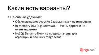 Какие есть варианты?
• Не самые удачные:
• Обычные коммерческие базы данных – не интересно
• In-memory DBs (e.g. MemSQL) – очень дорого и не
очень надежно
• NoSQL Dynamo-like – не предназначены для
агрегации и больших range scans

 