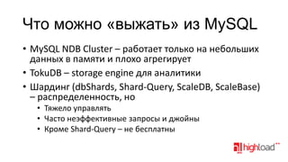 Что можно «выжать» из MySQL
• MySQL NDB Cluster – работает только на небольших
данных в памяти и плохо агрегирует
• TokuDB – storage engine для аналитики
• Шардинг (dbShards, Shard-Query, ScaleDB, ScaleBase)
– распределенность, но
• Тяжело управлять
• Часто неэффективные запросы и джойны
• Кроме Shard-Query – не бесплатны

 