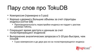Пару слов про TokuDB
• Компрессия (примерно в 5 раз)
• Хорошо «держит» большие объемы за счет структуры
индекса (сотни GB)

• Производительность перестройки индекса не падает с ростом
размера таблиц

• Сокращает время доступа к данным за счет
«кластеризующих» индексов
• Выполнение аналитических запросов в 5-10 раз быстрее, чем
InnoDB
• 5 раз компрессия и до двух раз из-за «кластеризующего» индекса

 