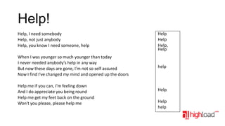 Help!
Help, I need somebody
Help, not just anybody
Help, you know I need someone, help

Help
Help
Help,
Help

When I was younger so much younger than today
I never needed anybody's help in any way
But now these days are gone, I'm not so self assured
Now I find I've changed my mind and opened up the doors

help

Help me if you can, I'm feeling down
And I do appreciate you being round
Help me get my feet back on the ground
Won't you please, please help me

Help
Help
help

 