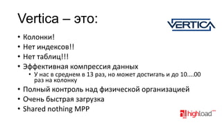 Vertica – это:
•
•
•
•

Колонки!
Нет индексов!!
Нет таблиц!!!
Эффективная компрессия данных

• У нас в среднем в 13 раз, но может достигать и до 10....00
раз на колонку

• Полный контроль над физической организацией
• Очень быстрая загрузка
• Shared nothing MPP

 